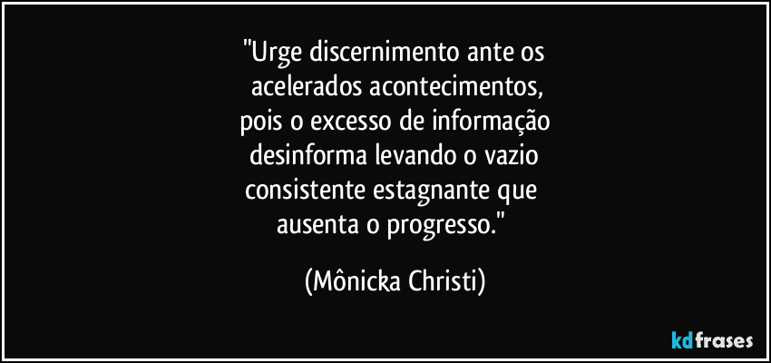 "Urge discernimento ante os
 acelerados acontecimentos,
pois o excesso de informação
desinforma levando o vazio
consistente estagnante que 
ausenta o progresso." (Mônicka Christi)