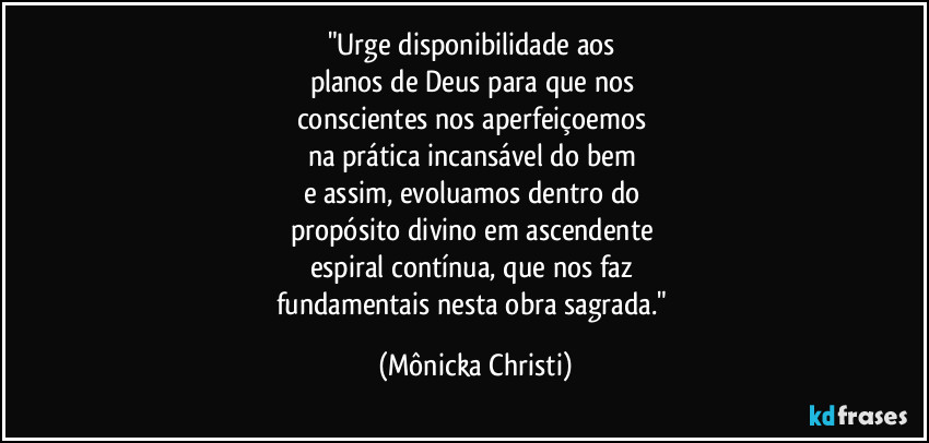 "Urge disponibilidade aos 
planos de Deus para que nos 
conscientes nos aperfeiçoemos 
na prática incansável do bem  
e assim, evoluamos dentro do 
propósito divino em ascendente 
espiral contínua, que nos faz 
fundamentais nesta obra sagrada." (Mônicka Christi)