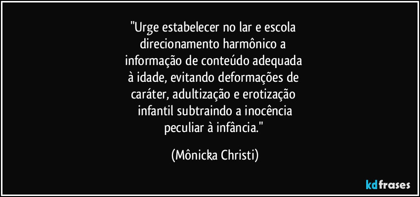 "Urge estabelecer no lar e escola 
direcionamento harmônico a 
informação de conteúdo adequada 
à idade, evitando deformações de 
caráter, adultização e erotização 
infantil subtraindo a inocência
peculiar à infância." (Mônicka Christi)