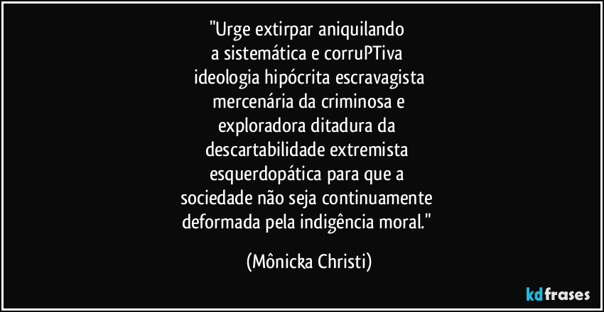 "Urge extirpar aniquilando 
a sistemática e corruPTiva 
ideologia hipócrita escravagista
 mercenária da criminosa e 
exploradora ditadura da 
descartabilidade extremista 
esquerdopática para que a 
sociedade não seja continuamente 
deformada pela indigência moral." (Mônicka Christi)