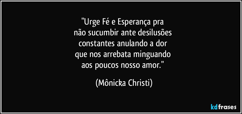 "Urge Fé e Esperança pra 
não sucumbir ante desilusões 
constantes anulando a dor 
que nos arrebata minguando 
aos poucos nosso amor." (Mônicka Christi)