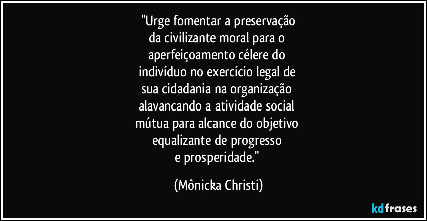 "Urge fomentar a preservação
da civilizante moral para o
aperfeiçoamento célere do
indivíduo no exercício legal de
sua cidadania na organização
alavancando a atividade social
mútua para alcance do objetivo
equalizante de progresso
e prosperidade." (Mônicka Christi)