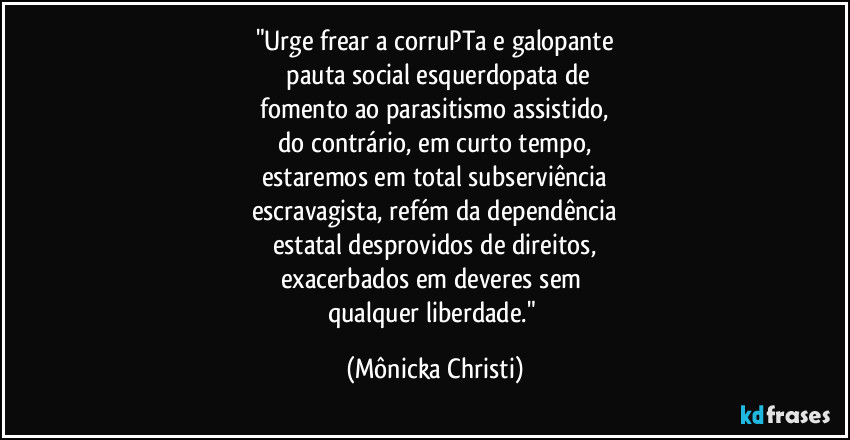 "Urge frear a corruPTa e galopante
 pauta social esquerdopata de
 fomento ao parasitismo assistido, 
do contrário, em curto tempo,
estaremos em total subserviência
escravagista, refém da dependência
estatal desprovidos de direitos,
exacerbados em deveres sem 
qualquer liberdade." (Mônicka Christi)