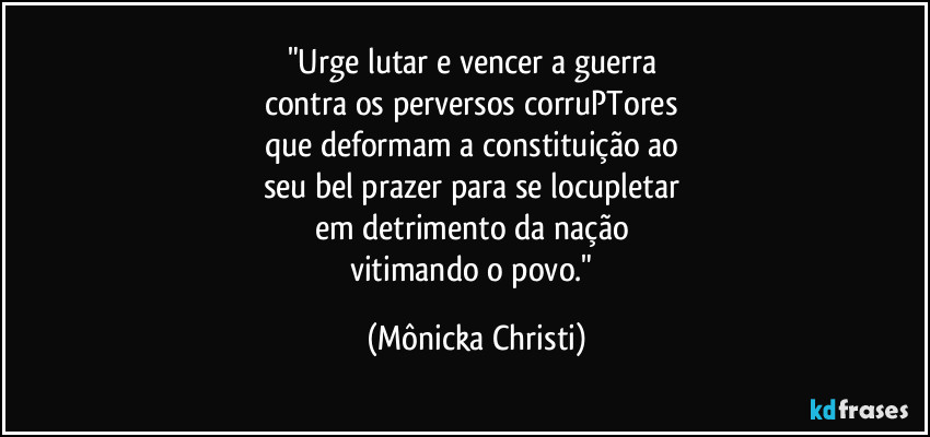 "Urge lutar e vencer a guerra
contra os perversos corruPTores
que deformam a constituição ao
seu bel prazer para se locupletar
em detrimento da nação
vitimando o povo." (Mônicka Christi)
