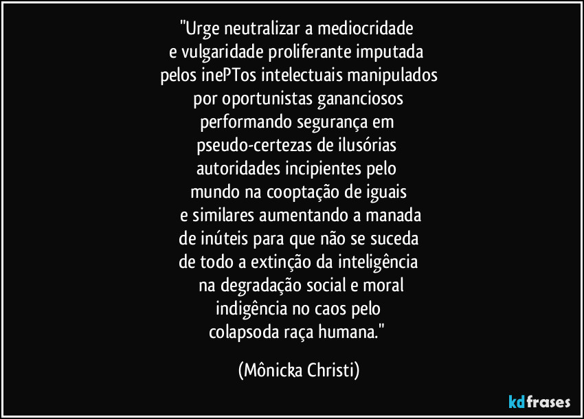 "Urge neutralizar a mediocridade 
e vulgaridade proliferante imputada 
pelos inePTos intelectuais manipulados
 por oportunistas gananciosos 
performando segurança em 
pseudo-certezas de ilusórias 
autoridades incipientes pelo 
mundo na cooptação de iguais
 e similares aumentando a manada
 de inúteis para que não se suceda 
de todo a extinção da inteligência
 na degradação social e moral
 indigência no caos pelo 
colapsoda raça humana." (Mônicka Christi)