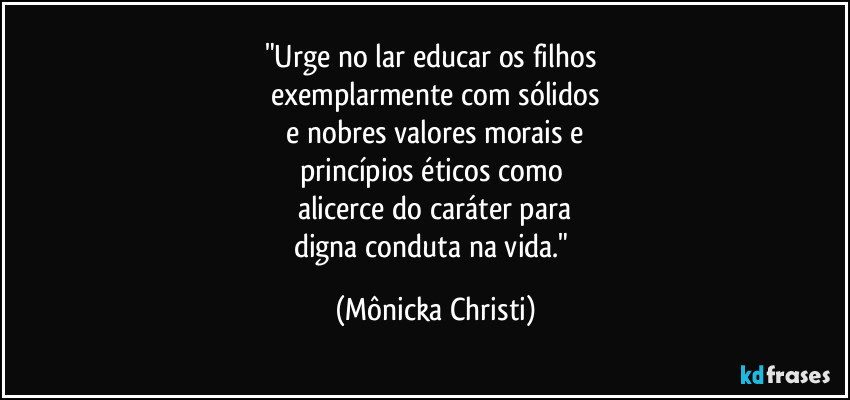 "Urge no lar educar os filhos 
exemplarmente com sólidos
 e nobres valores morais e 
princípios éticos como 
alicerce do caráter para
digna conduta na vida." (Mônicka Christi)