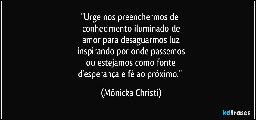 "Urge nos preenchermos de 
conhecimento iluminado de
 amor para desaguarmos luz 
inspirando por onde passemos
 ou estejamos como fonte  
d'esperança e fé ao próximo." (Mônicka Christi)