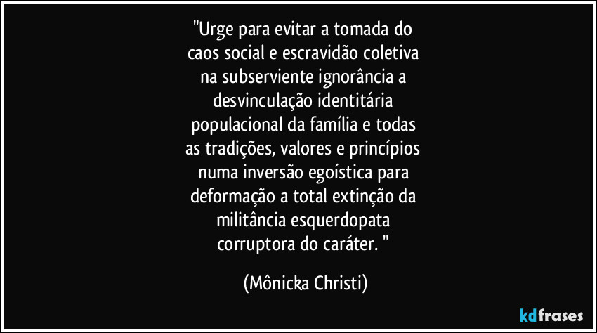 "Urge para evitar a tomada do 
caos social e escravidão coletiva 
na subserviente ignorância a 
desvinculação identitária 
populacional da família e todas 
as tradições, valores e princípios 
numa inversão egoística para 
deformação a total extinção da 
militância esquerdopata 
corruptora do caráter. " (Mônicka Christi)