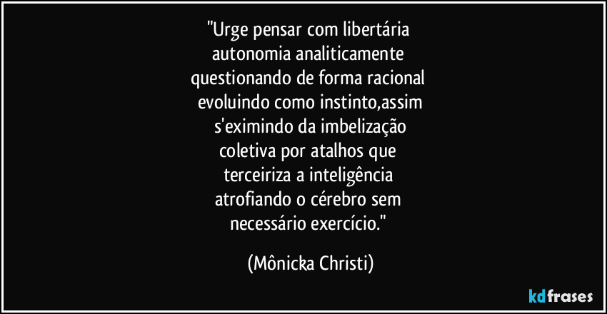 "Urge pensar com libertária 
autonomia analiticamente 
questionando de forma racional 
evoluindo como instinto,assim
 s'eximindo da imbelização 
coletiva por atalhos que 
terceiriza a inteligência 
atrofiando o cérebro sem 
necessário exercício." (Mônicka Christi)