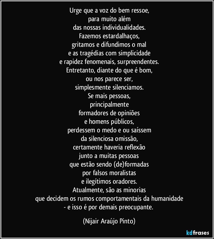 Urge que a voz do bem ressoe,
para muito além
das nossas individualidades.
Fazemos estardalhaços,
gritamos e difundimos o mal
e as tragédias com simplicidade
e rapidez fenomenais, surpreendentes.
Entretanto, diante do que é bom,
ou nos parece ser,
simplesmente silenciamos.
Se mais pessoas,
principalmente
formadores de opiniões
e homens públicos,
perdessem o medo e/ou saíssem
da silenciosa omissão,
certamente haveria reflexão
junto a muitas pessoas
que estão sendo (de)formadas
por falsos moralistas
e ilegítimos oradores.
Atualmente, são as minorias
que decidem os rumos comportamentais da humanidade
- e isso é por demais preocupante. (Nijair Araújo Pinto)