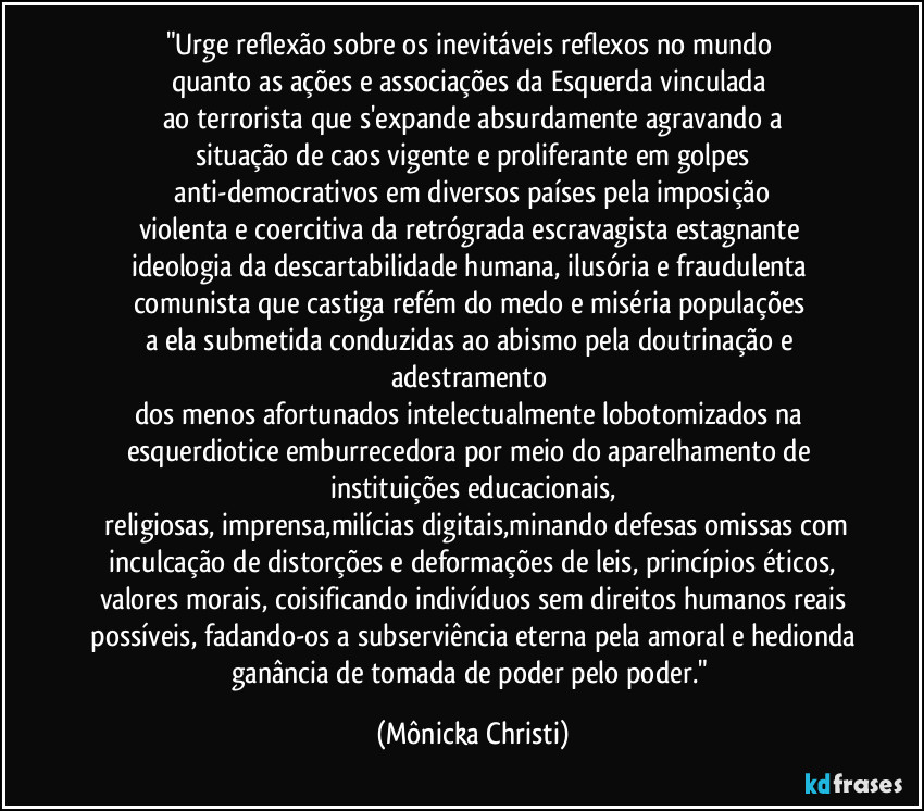 "Urge reflexão sobre os inevitáveis reflexos no mundo 
quanto as ações e associações da Esquerda vinculada 
ao terrorista que s'expande absurdamente agravando a
situação de caos vigente e proliferante em golpes
 anti-democrativos em diversos países pela imposição 
violenta e coercitiva da retrógrada escravagista estagnante 
ideologia da descartabilidade humana, ilusória  e fraudulenta 
comunista que castiga refém do medo e miséria populações 
a ela submetida conduzidas ao abismo pela doutrinação e adestramento 
dos menos afortunados intelectualmente lobotomizados na esquerdiotice emburrecedora por meio do aparelhamento de instituições educacionais,
 religiosas, imprensa,milícias digitais,minando defesas omissas com
 inculcação de distorções e deformações de leis, princípios éticos, 
valores morais, coisificando indivíduos sem direitos humanos reais
 possíveis, fadando-os a subserviência eterna pela amoral e hedionda 
ganância de tomada de poder pelo poder." (Mônicka Christi)