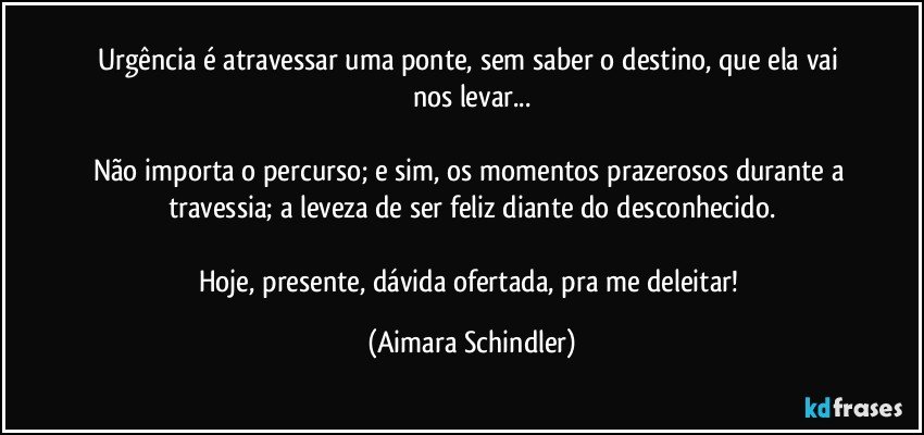 Urgência é atravessar uma ponte, sem saber o destino, que ela vai nos levar...

Não importa o percurso; e sim, os momentos prazerosos durante a travessia; a  leveza de ser feliz diante do desconhecido.

Hoje, presente, dávida ofertada, pra me deleitar! (Aimara Schindler)