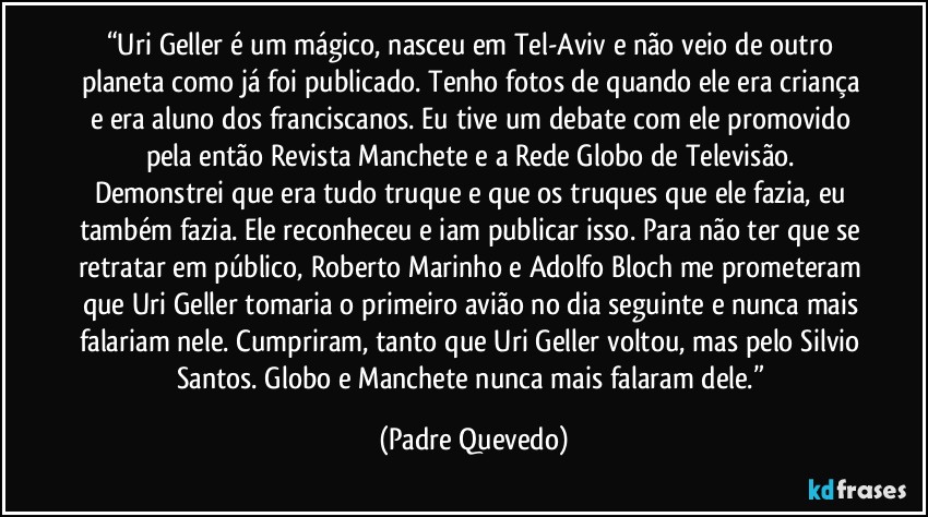 “Uri Geller é um mágico, nasceu em Tel-Aviv e não veio de outro planeta como já foi publicado. Tenho fotos de quando ele era criança e era aluno dos franciscanos. Eu tive um debate com ele promovido pela então Revista Manchete e a Rede Globo de Televisão. Demonstrei que era tudo truque e que os truques que ele fazia, eu também fazia. Ele reconheceu e iam publicar isso. Para não ter que se retratar em público, Roberto Marinho e Adolfo Bloch me prometeram que Uri Geller tomaria o primeiro avião no dia seguinte e nunca mais falariam nele. Cumpriram, tanto que Uri Geller voltou, mas pelo Silvio Santos. Globo e Manchete nunca mais falaram dele.” (Padre Quevedo)