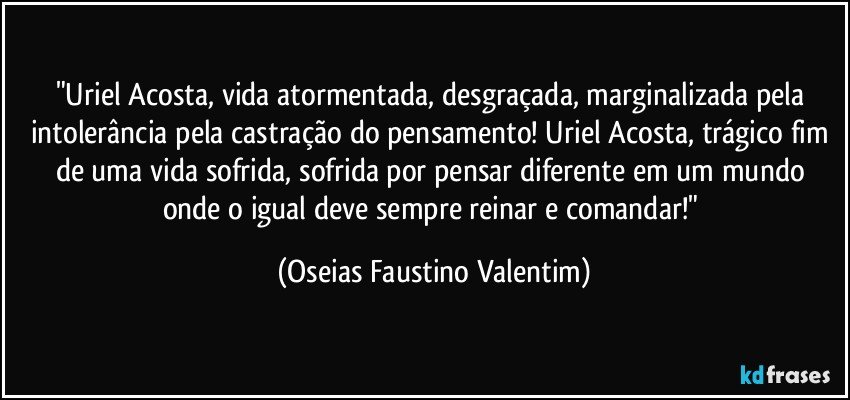 "Uriel Acosta, vida atormentada, desgraçada, marginalizada pela intolerância pela castração do pensamento! Uriel Acosta, trágico fim de uma vida sofrida, sofrida por pensar diferente em um mundo onde o igual deve sempre reinar e comandar!" (Oseias Faustino Valentim)