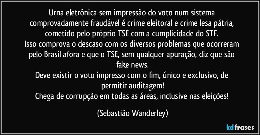 Urna eletrônica sem impressão do voto num sistema comprovadamente fraudável é crime eleitoral e crime lesa pátria, cometido pelo próprio TSE com a cumplicidade do STF. 
Isso comprova o descaso com os diversos problemas que ocorreram pelo Brasil afora e que o TSE, sem qualquer apuração, diz que são fake news.
Deve existir o voto impresso com o fim, único e exclusivo, de permitir auditagem!
Chega de corrupção em todas as áreas, inclusive nas eleições! (Sebastião Wanderley)