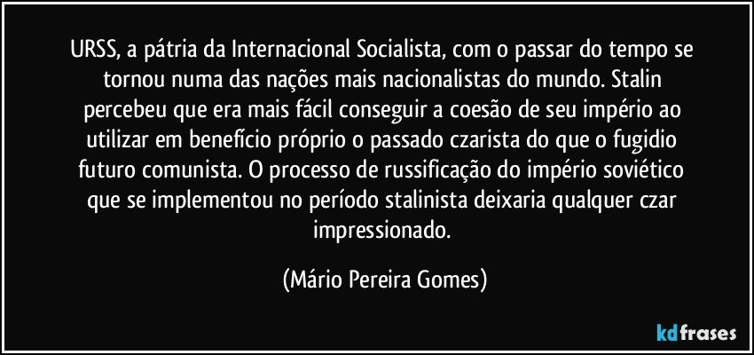 URSS, a pátria da Internacional Socialista, com o passar do tempo se tornou numa das nações mais nacionalistas do mundo. Stalin percebeu que era mais fácil conseguir a coesão de seu império ao utilizar em benefício próprio o passado czarista do que o fugidio futuro comunista. O processo de russificação do império soviético que se implementou no período stalinista deixaria qualquer czar impressionado. (Mário Pereira Gomes)