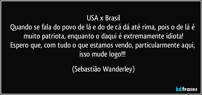 USA x Brasil
Quando se fala do povo de lá e do de cá dá até rima, pois o de lá é muito patriota, enquanto o daqui é extremamente idiota!
Espero que, com tudo o que estamos vendo, particularmente aqui, isso mude logo!!! (Sebastião Wanderley)