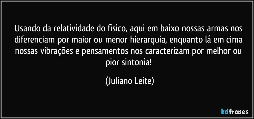 Usando da relatividade do físico, aqui em baixo nossas armas nos diferenciam por maior ou menor hierarquia, enquanto lá em cima nossas vibrações e pensamentos nos caracterizam por melhor ou pior sintonia! (Juliano Leite)