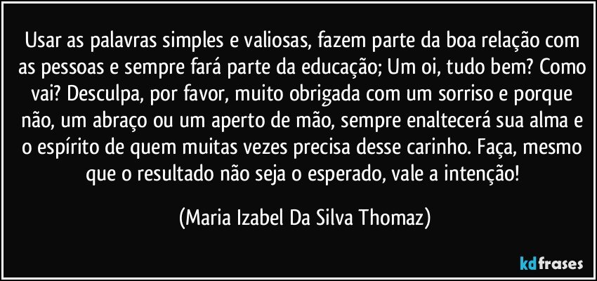 Usar as palavras simples e valiosas, fazem parte da boa relação com as pessoas e sempre fará parte da educação; Um oi, tudo bem? Como vai? Desculpa, por favor, muito obrigada com um sorriso e porque não, um abraço ou um aperto de mão, sempre enaltecerá sua alma e o espírito de quem muitas vezes precisa desse carinho. Faça, mesmo que o resultado não seja o esperado, vale a intenção! (Maria Izabel Da Silva Thomaz)