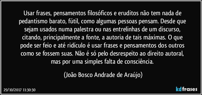 Usar frases, pensamentos filosóficos e eruditos não tem nada de pedantismo barato, fútil, como algumas pessoas pensam. Desde que sejam usados numa palestra ou nas entrelinhas de um discurso, citando, principalmente a fonte, a autoria de tais máximas. O que pode ser feio e até ridículo é usar frases e pensamentos dos outros como se fossem suas. Não é só pelo desrespeito ao direito autoral, mas por uma simples falta de consciência. (João Bosco Andrade de Araújo)