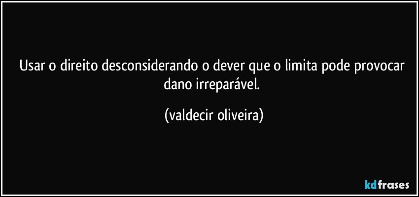 Usar o direito desconsiderando o dever que o limita pode provocar dano irreparável. (valdecir oliveira)