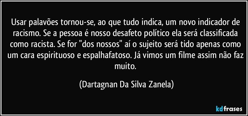 Usar palavões tornou-se, ao que tudo indica, um novo indicador de racismo. Se a pessoa é nosso desafeto político ela será classificada como racista. Se for "dos nossos" aí o sujeito será tido apenas como um cara espirituoso e espalhafatoso. Já vimos um filme assim não faz muito. (Dartagnan Da Silva Zanela)