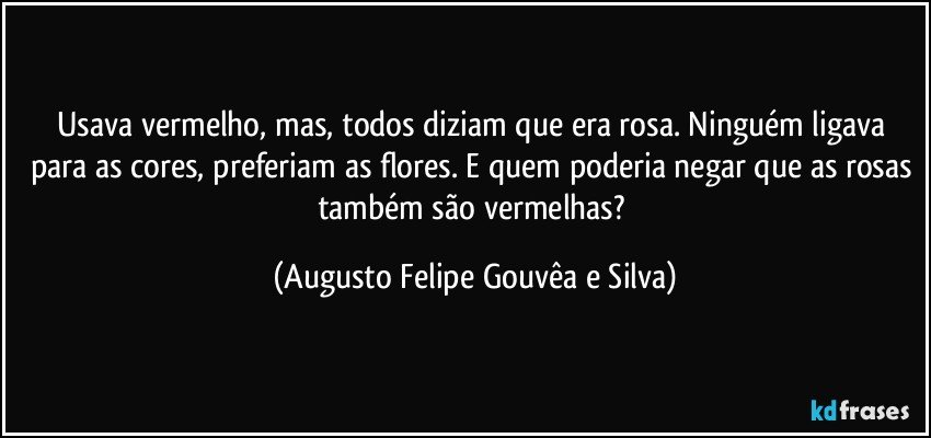 Usava vermelho, mas, todos diziam que era rosa. Ninguém ligava para as cores, preferiam as flores. E quem poderia negar que as rosas também são vermelhas? (Augusto Felipe Gouvêa e Silva)