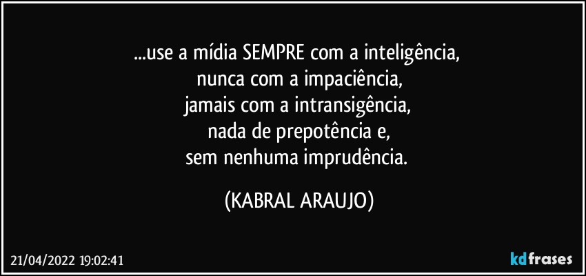 ...use a mídia SEMPRE com a inteligência, 
nunca com a impaciência,
jamais com a intransigência,
nada de prepotência e,
sem nenhuma imprudência. (KABRAL ARAUJO)