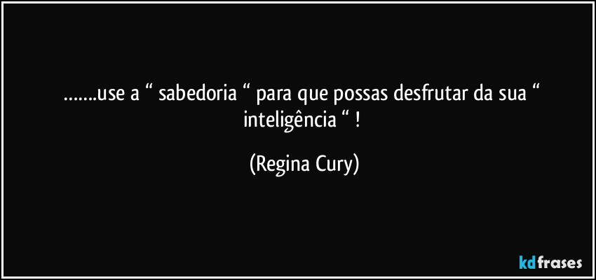 …….use a “ sabedoria “ para que possas desfrutar da sua “ inteligência “ ! (Regina Cury)