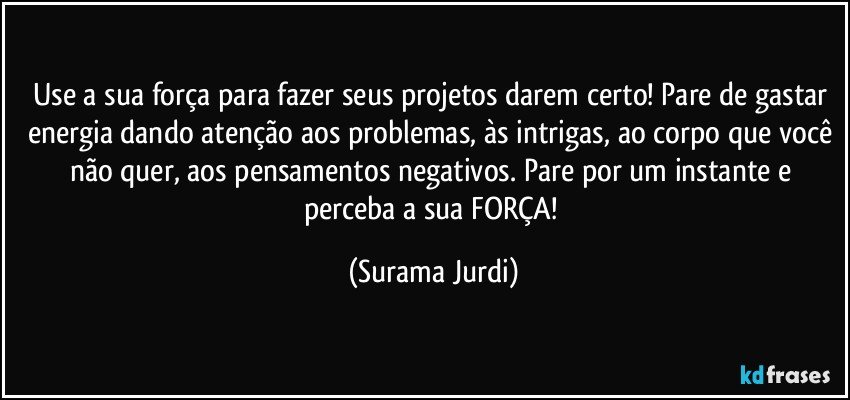 Use a sua força para fazer seus projetos darem certo! Pare de gastar energia dando atenção aos problemas, às intrigas, ao corpo que você não quer, aos pensamentos negativos. Pare por um instante e perceba a sua FORÇA! (Surama Jurdi)