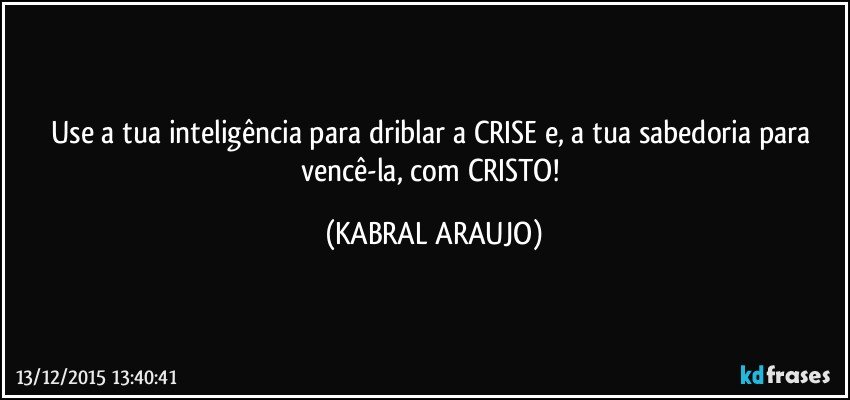 Use a tua inteligência para driblar a CRISE e, a tua sabedoria para vencê-la, com CRISTO! (KABRAL ARAUJO)