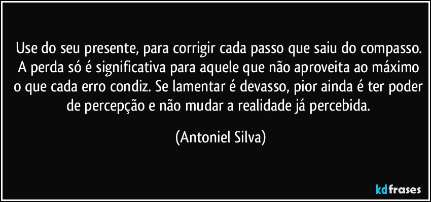 Use do seu presente, para corrigir cada passo que saiu do compasso. A perda só é significativa para aquele que não aproveita ao máximo o que cada erro condiz. Se lamentar é devasso, pior ainda é ter poder de percepção e não mudar a realidade já percebida. (Antoniel Silva)