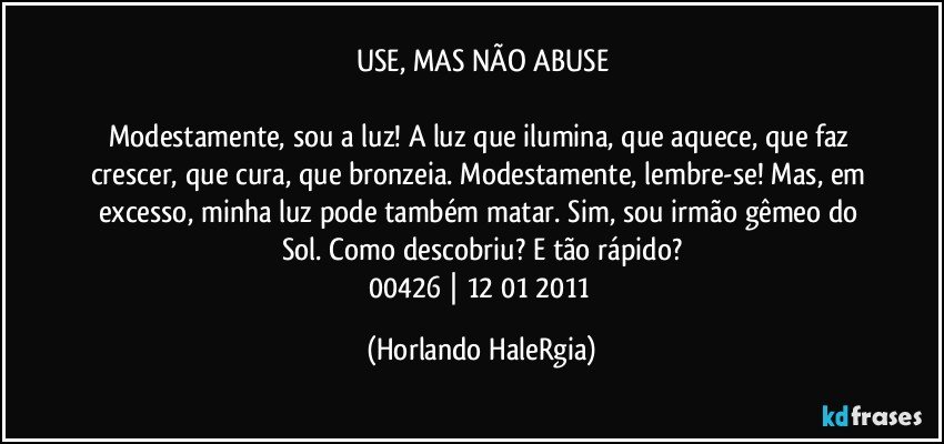 USE, MAS NÃO ABUSE

Modestamente, sou a luz! A luz que ilumina, que aquece, que faz crescer, que cura, que bronzeia. Modestamente, lembre-se! Mas, em excesso, minha luz pode também matar. Sim, sou irmão gêmeo do Sol. Como descobriu? E tão rápido?
00426 | 12/01/2011 (Horlando HaleRgia)