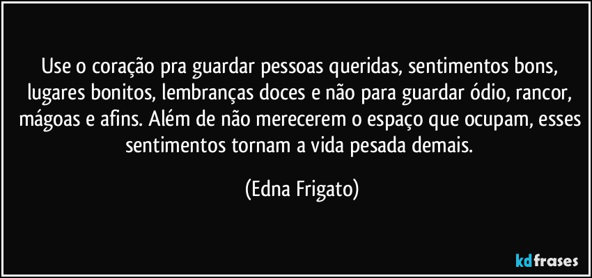 Use o coração pra guardar pessoas queridas, sentimentos bons, lugares bonitos, lembranças doces e não para guardar ódio, rancor, mágoas e afins. Além de não merecerem o espaço que ocupam, esses sentimentos tornam a vida pesada demais. (Edna Frigato)