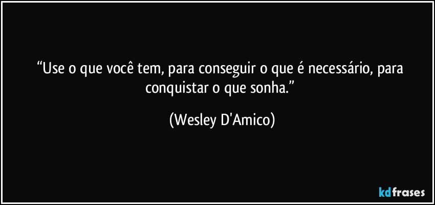 “Use o que você tem, para conseguir o que é necessário, para conquistar o que sonha.” (Wesley D'Amico)