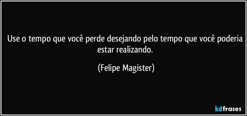 Use o tempo que você perde desejando pelo tempo que você poderia estar realizando. (Felipe Magister)