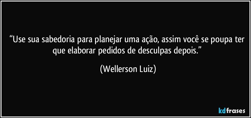“Use sua sabedoria para planejar uma ação, assim você se poupa ter que elaborar pedidos de desculpas depois.” (Wellerson Luiz)