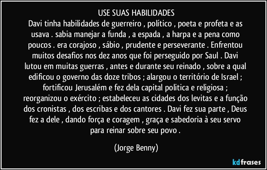 USE SUAS HABILIDADES
Davi tinha habilidades de guerreiro , político , poeta e profeta e as usava . sabia manejar a funda , a espada , a harpa e a pena como poucos . era corajoso , sábio , prudente e perseverante . Enfrentou muitos desafios nos dez anos que foi perseguido por Saul . Davi lutou em muitas guerras , antes e durante seu reinado , sobre a qual edificou o governo das doze tribos ; alargou o território de Israel ; fortificou Jerusalém e fez dela capital politica e religiosa ; reorganizou o exército ; estabeleceu as cidades dos levitas e a função dos cronistas , dos escribas e dos cantores . Davi fez sua parte , Deus fez a dele , dando força e coragem , graça e sabedoria à seu servo para reinar sobre seu povo . (Jorge Benny)