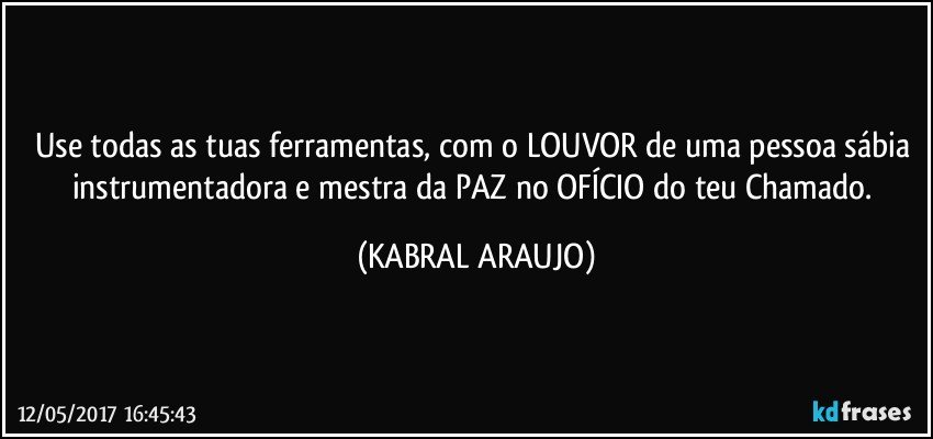 Use todas as tuas ferramentas, com o LOUVOR de uma pessoa sábia instrumentadora e mestra da PAZ no OFÍCIO do teu Chamado. (KABRAL ARAUJO)