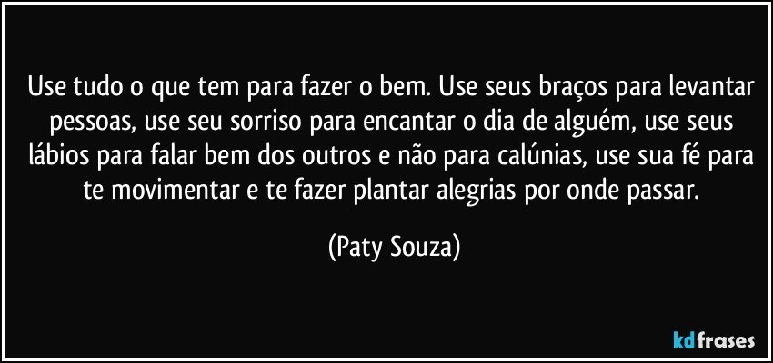 Use tudo o que tem para fazer o bem. Use seus braços para levantar pessoas, use seu sorriso para encantar o dia de alguém, use seus lábios para falar bem dos outros e não para calúnias, use sua fé para te movimentar e te fazer plantar alegrias por onde passar. (Paty Souza)