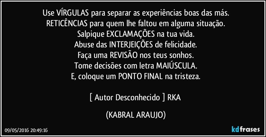 Use VÍRGULAS para separar as experiências boas das más.
RETICÊNCIAS para quem lhe faltou em alguma situação.
Salpique EXCLAMAÇÕES na tua vida.
Abuse das INTERJEIÇÕES de felicidade.
Faça uma REVISÃO nos teus sonhos.
Tome decisões com letra MAIÚSCULA.
E, coloque um PONTO FINAL na tristeza.

[ Autor Desconhecido ] RKA (KABRAL ARAUJO)