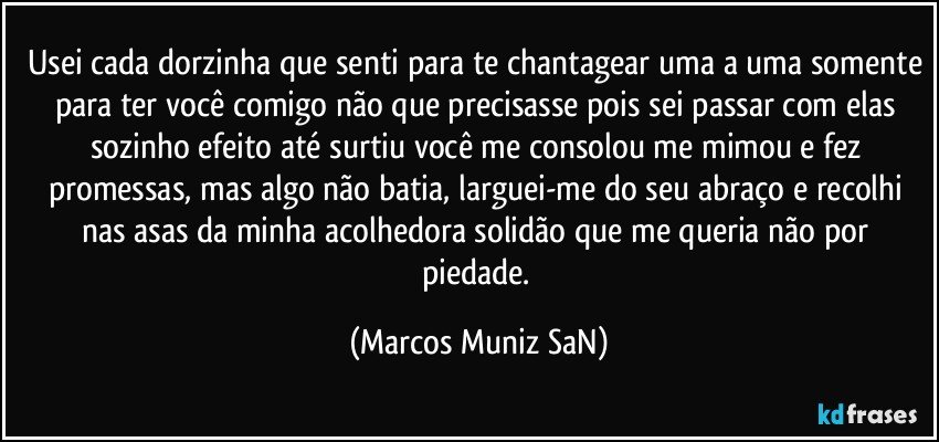 Usei cada dorzinha que senti para te chantagear uma a uma somente para ter você comigo não que precisasse pois sei passar com elas sozinho  efeito até surtiu você me consolou me mimou e fez promessas, mas algo não batia, larguei-me do seu abraço e recolhi nas asas da minha acolhedora solidão que me queria não por piedade. (Marcos Muniz SaN)