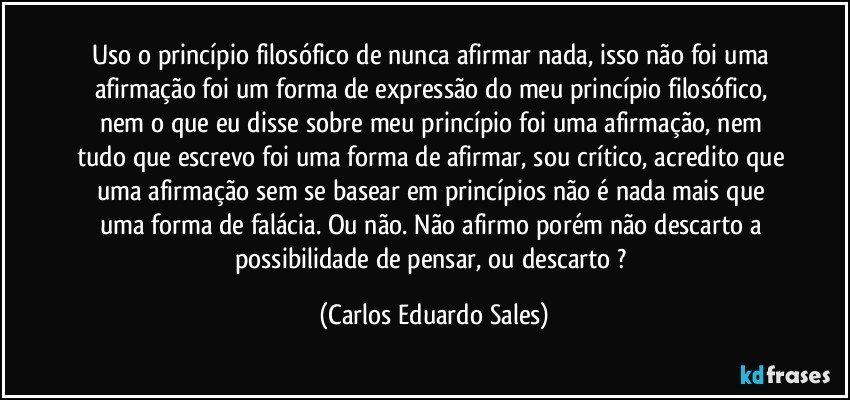 Uso o princípio filosófico de nunca afirmar nada, isso não foi uma afirmação foi um forma de expressão do meu princípio filosófico, nem o que eu disse sobre meu princípio foi uma afirmação, nem tudo que escrevo foi uma forma de afirmar, sou crítico, acredito que uma afirmação sem se basear em princípios não é nada mais que uma forma de falácia. Ou não. Não afirmo porém não descarto a possibilidade de pensar, ou descarto ? (Carlos Eduardo Sales)