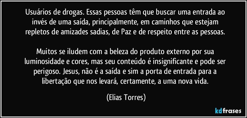 Usuários de drogas. Essas pessoas têm que buscar uma entrada ao invés de uma saída, principalmente, em caminhos que estejam repletos de amizades sadias, de Paz e de respeito entre as pessoas. 
              
Muitos se iludem com a beleza do produto externo por sua luminosidade e cores, mas seu conteúdo é insignificante e pode ser perigoso. Jesus, não é a saída e sim a porta de entrada para a libertação que nos levará, certamente, a uma nova vida. (Elias Torres)