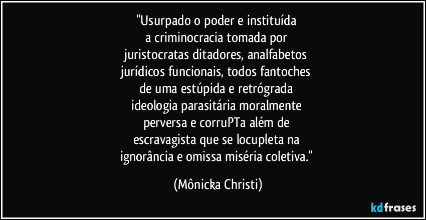 "Usurpado o poder e instituída 
a criminocracia tomada por 
juristocratas ditadores, analfabetos 
jurídicos funcionais, todos fantoches 
de uma estúpida e retrógrada  
ideologia parasitária moralmente 
perversa e corruPTa além de 
escravagista que se locupleta na 
ignorância e omissa miséria coletiva." (Mônicka Christi)
