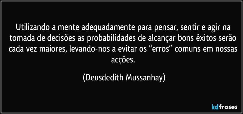 Utilizando a mente adequadamente para pensar, sentir e agir na tomada de decisões as probabilidades de alcançar bons êxitos serão cada vez maiores, levando-nos a evitar os “erros” comuns em nossas acções. (Deusdedith Mussanhay)