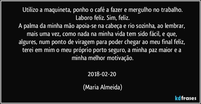 Utilizo a maquineta, ponho o café a fazer e mergulho no trabalho.
Laboro feliz. Sim, feliz.
A palma da minha mão apoia-se na cabeça e rio sozinha, ao lembrar, mais uma vez, como nada na minha vida tem sido fácil, e que, algures, num ponto de viragem para poder chegar ao meu final feliz, terei em mim o meu próprio porto seguro, a minha paz maior e a minha melhor motivação.
2018-02-20 (Maria Almeida)