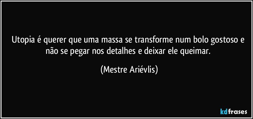 Utopia é querer que uma massa se transforme num bolo gostoso e não se pegar nos detalhes e deixar ele queimar. (Mestre Ariévlis)