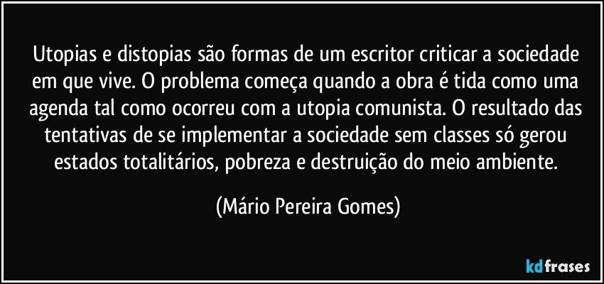 Utopias e distopias são formas de um escritor criticar a sociedade em que vive. O problema começa quando a obra é tida como uma agenda tal como ocorreu com a utopia comunista. O resultado das tentativas de se implementar a sociedade sem classes só gerou estados totalitários, pobreza e destruição do meio ambiente. (Mário Pereira Gomes)