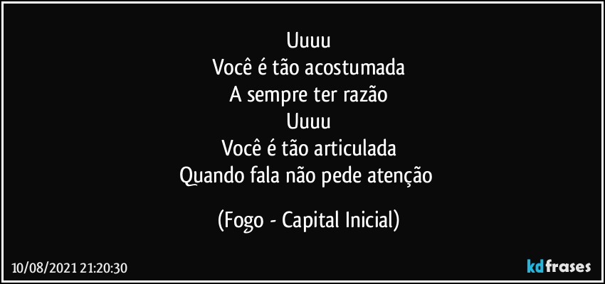 Uuuu
Você é tão acostumada
A sempre ter razão
Uuuu
Você é tão articulada
Quando fala não pede atenção (Fogo - Capital Inicial)